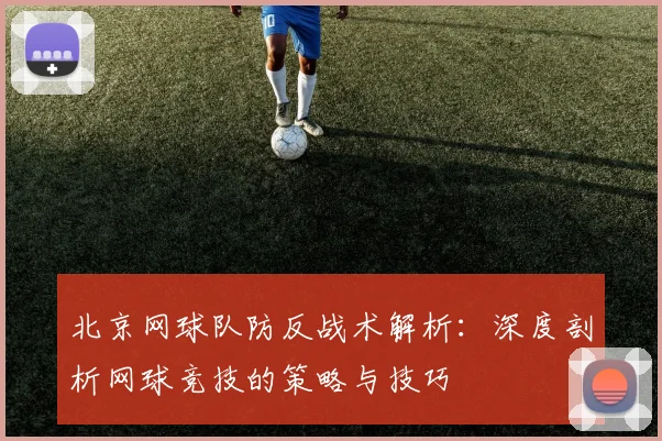 北京网球队防反战术解析：深度剖析网球竞技的策略与技巧