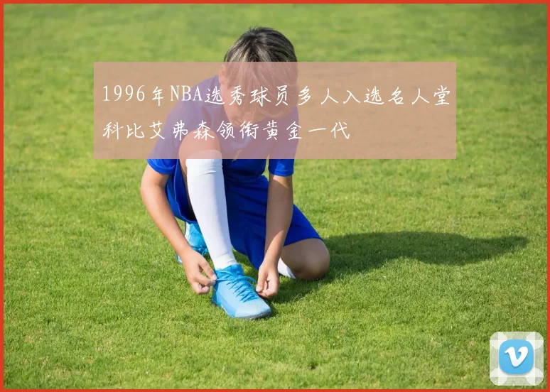 1996年NBA选秀球员多人入选名人堂科比艾弗森领衔黄金一代