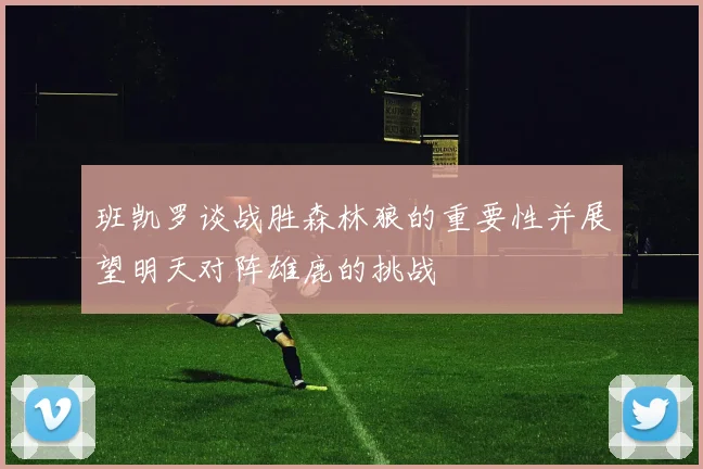 班凯罗谈战胜森林狼的重要性并展望明天对阵雄鹿的挑战