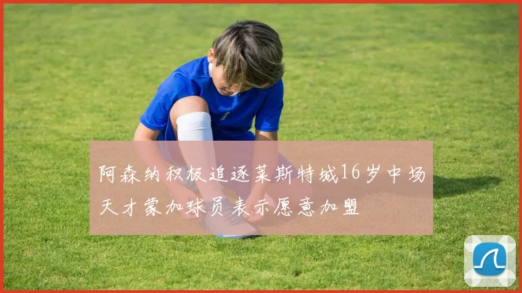 阿森纳积极追逐莱斯特城16岁中场天才蒙加球员表示愿意加盟