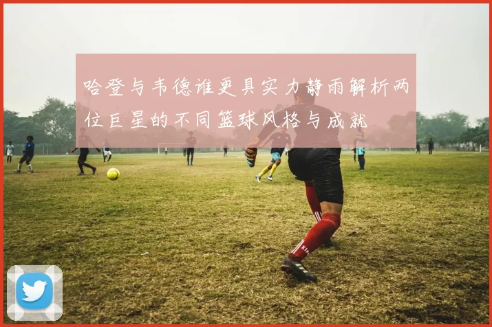 哈登与韦德谁更具实力静雨解析两位巨星的不同篮球风格与成就