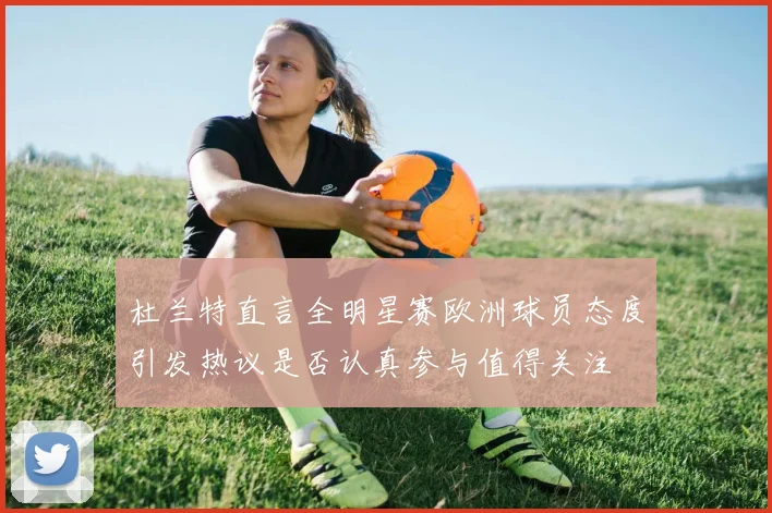 杜兰特直言全明星赛欧洲球员态度引发热议是否认真参与值得关注